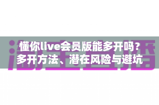 懂你live会员版能多开吗？多开方法、潜在风险与避坑指南全解析