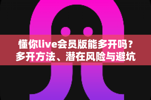 懂你live会员版能多开吗？多开方法、潜在风险与避坑指南全解析