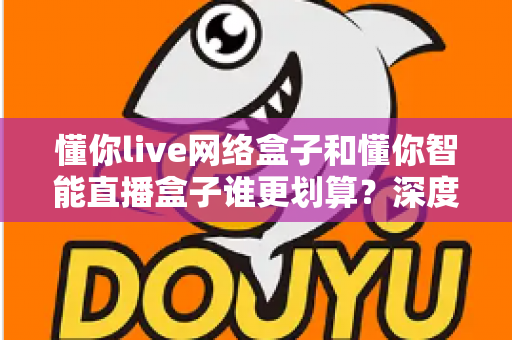 懂你live网络盒子和懂你智能直播盒子谁更划算?深度测评对比,一文看懂怎么选不花冤枉钱 懂你live网络盒子和懂你智能直播盒子谁更划算?深度测评对比,一文看懂怎么选不花冤枉钱