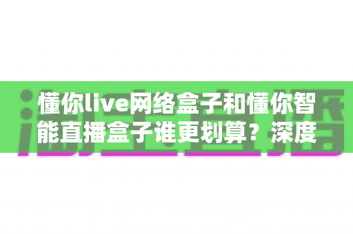 懂你live网络盒子和懂你智能直播盒子谁更划算?深度测评对比,一文看懂怎么选不花冤枉钱 懂你live网络盒子和懂你智能直播盒子谁更划算?深度测评对比,一文看懂怎么选不花冤枉钱