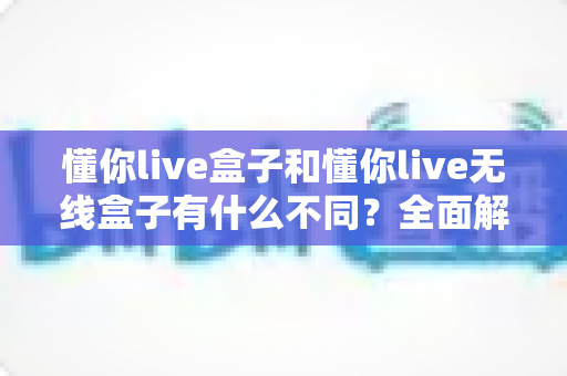懂你live盒子和懂你live无线盒子有什么不同?全面解析两款设备的核心差异与选购指南 懂你live盒子和懂你live无线盒子有什么不同?全面解析两款设备的核心差异与选购指南