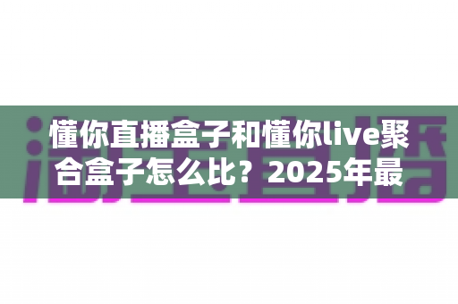 懂你直播盒子和懂你live聚合盒子怎么比？2025年最全选购对比指南，帮你选对不选贵
