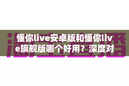 懂你live安卓版和懂你live旗舰版哪个好用?深度对比评测助你选出最适合的版本 懂你live安卓版和懂你live旗舰版哪个好用?深度对比评测助你选出最适合的版本