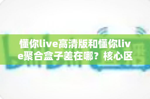 懂你live高清版和懂你live聚合盒子差在哪？核心区别、优缺点与选择建议全解析
