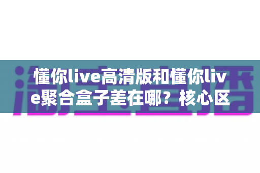 懂你live高清版和懂你live聚合盒子差在哪？核心区别、优缺点与选择建议全解析