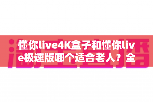 懂你live4K盒子和懂你live极速版哪个适合老人？全方位对比助您为长辈选出最佳观影方案