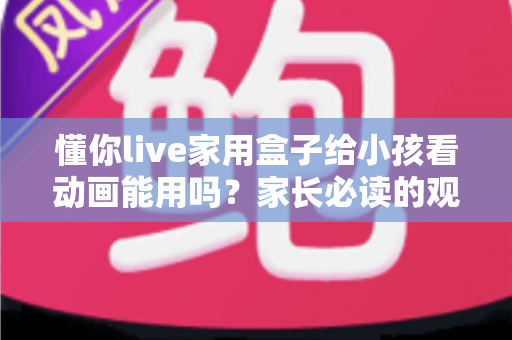 懂你live家用盒子给小孩看动画能用吗?家长必读的观看体验、安全设置与实用指南 懂你live家用盒子给小孩看动画能用吗?家长必读的观看体验、安全设置与实用指南