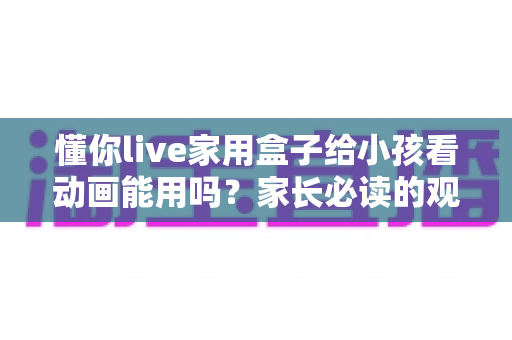 懂你live家用盒子给小孩看动画能用吗?家长必读的观看体验、安全设置与实用指南 懂你live家用盒子给小孩看动画能用吗?家长必读的观看体验、安全设置与实用指南