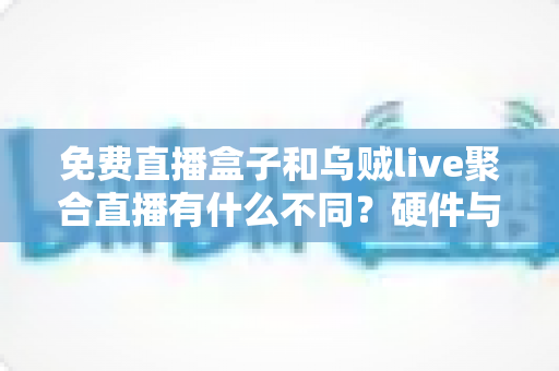 免费直播盒子和乌贼live聚合直播有什么不同？硬件与软件直播方案核心差异全面解析与选择指南