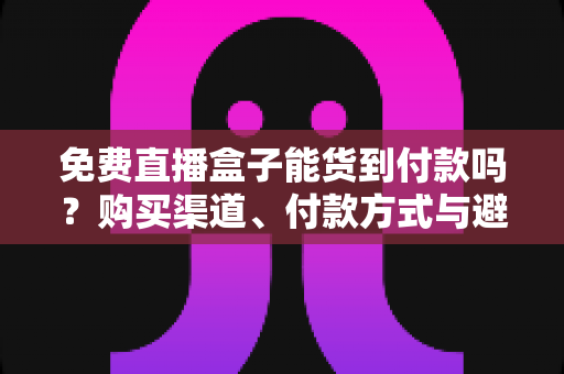 免费直播盒子能货到付款吗？购买渠道、付款方式与避坑指南全解析