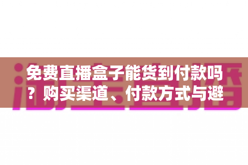 免费直播盒子能货到付款吗？购买渠道、付款方式与避坑指南全解析