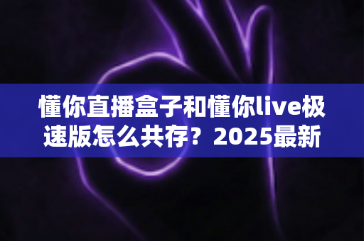 懂你直播盒子和懂你live极速版怎么共存?2025最新双开安装全攻略详解 懂你直播盒子和懂你live极速版怎么共存?2025最新双开安装全攻略详解