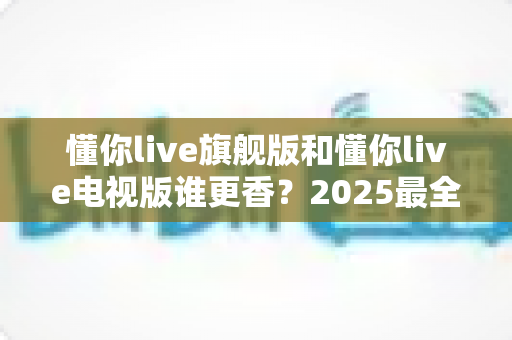 懂你live旗舰版和懂你live电视版谁更香？2025最全对比测评帮你一次选对不踩坑