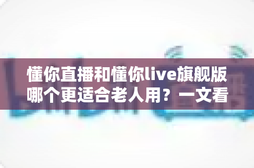 懂你直播和懂你live旗舰版哪个更适合老人用?一文看懂 differences,帮爸妈选对不踩坑 懂你直播和懂你live旗舰版哪个更适合老人用?一文看懂 differences,帮爸妈选对不踩坑