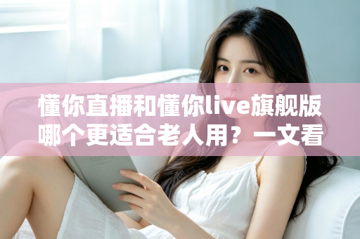 懂你直播和懂你live旗舰版哪个更适合老人用?一文看懂 differences,帮爸妈选对不踩坑 懂你直播和懂你live旗舰版哪个更适合老人用?一文看懂 differences,帮爸妈选对不踩坑