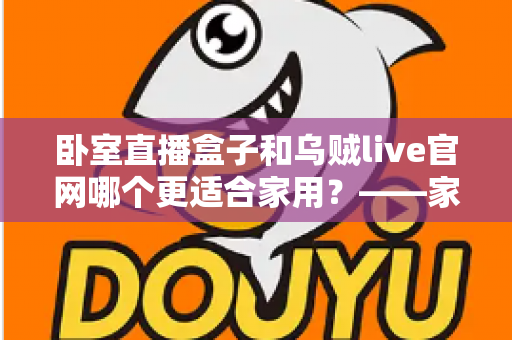 卧室直播盒子和乌贼live官网哪个更适合家用？——家庭影音方案深度对比与实用选购指南