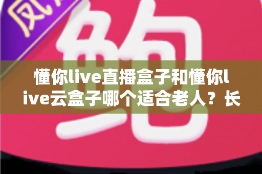 懂你live直播盒子和懂你live云盒子哪个适合老人？长辈专属电视盒子选购全攻略