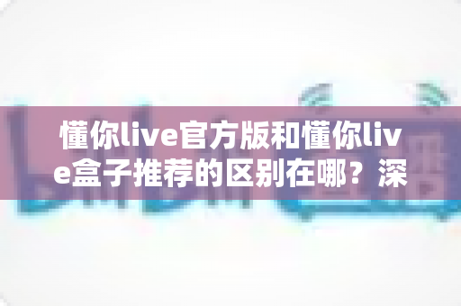 懂你live官方版和懂你live盒子推荐的区别在哪?深度解析两大版本差异与选择指南 懂你live官方版和懂你live盒子推荐的区别在哪?深度解析两大版本差异与选择指南