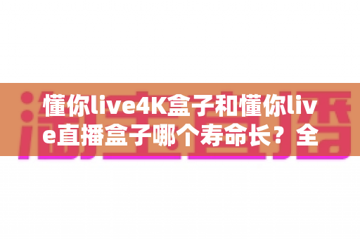 懂你live4K盒子和懂你live直播盒子哪个寿命长？全面解析与选购避坑指南