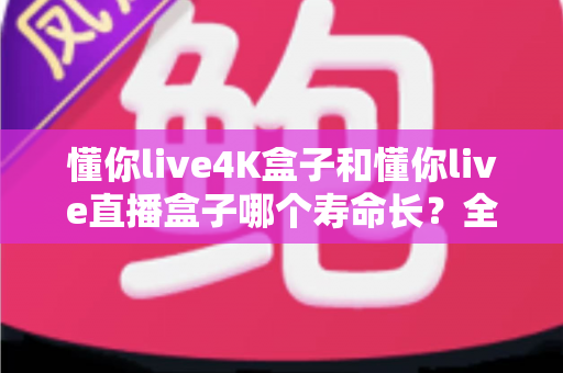 懂你live4K盒子和懂你live直播盒子哪个寿命长？全面解析与选购避坑指南