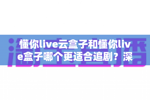 懂你live云盒子和懂你live盒子哪个更适合追剧?深度对比帮你选对追剧利器 懂你live云盒子和懂你live盒子哪个更适合追剧?深度对比帮你选对追剧利器