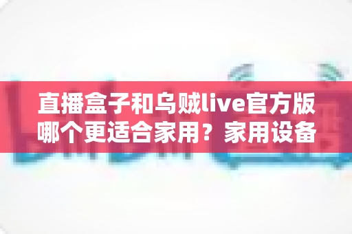 直播盒子和乌贼live官方版哪个更适合家用？家用设备深度对比与选购指南