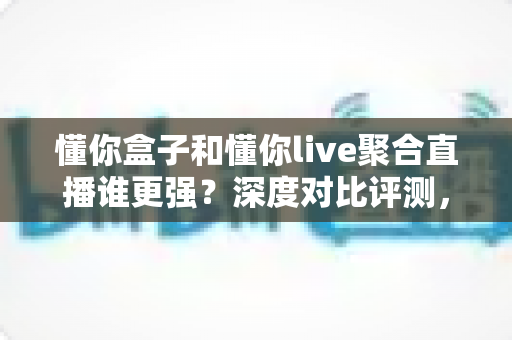 懂你盒子和懂你live聚合直播谁更强？深度对比评测，看完再选不踩坑