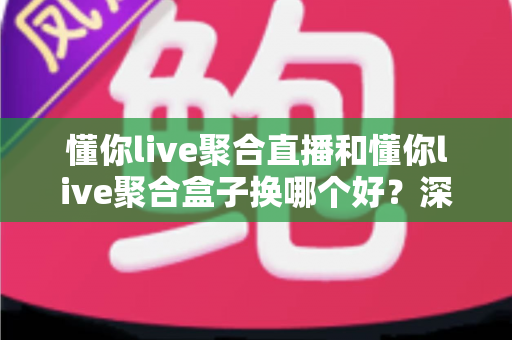 懂你live聚合直播和懂你live聚合盒子换哪个好？深度对比帮你选对不踩坑