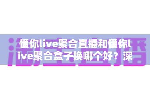 懂你live聚合直播和懂你live聚合盒子换哪个好？深度对比帮你选对不踩坑