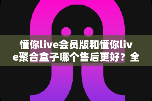 懂你live会员版和懂你live聚合盒子哪个售后更好?全面解析两款产品的售后服务差异 懂你live会员版和懂你live聚合盒子哪个售后更好?全面解析两款产品的售后服务差异