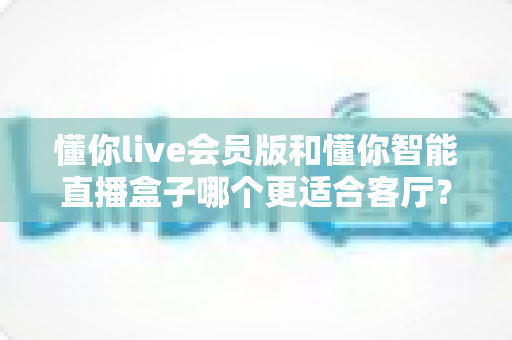 懂你live会员版和懂你智能直播盒子哪个更适合客厅?一篇文章帮你选对家庭观影方案 懂你live会员版和懂你智能直播盒子哪个更适合客厅?一篇文章帮你选对家庭观影方案
