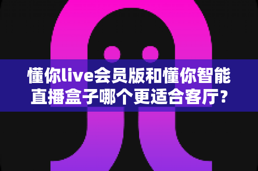 懂你live会员版和懂你智能直播盒子哪个更适合客厅?一篇文章帮你选对家庭观影方案 懂你live会员版和懂你智能直播盒子哪个更适合客厅?一篇文章帮你选对家庭观影方案