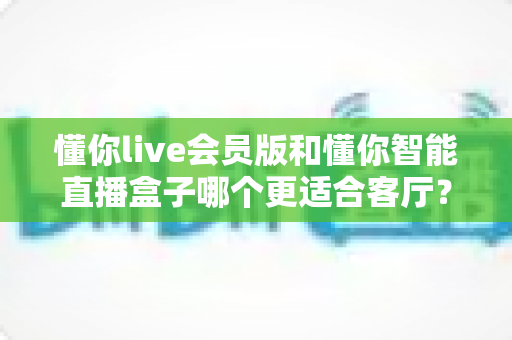懂你live会员版和懂你智能直播盒子哪个更适合客厅?一篇文章帮你选对家庭观影方案 懂你live会员版和懂你智能直播盒子哪个更适合客厅?一篇文章帮你选对家庭观影方案