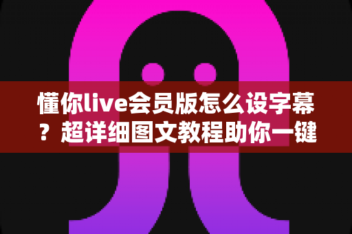 懂你live会员版怎么设字幕？超详细图文教程助你一键开启字幕，观看体验瞬间升级