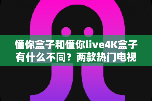 懂你盒子和懂你live4K盒子有什么不同?两款热门电视盒子的全方位区别解析与选购指南 懂你盒子和懂你live4K盒子有什么不同?两款热门电视盒子的全方位区别解析与选购指南