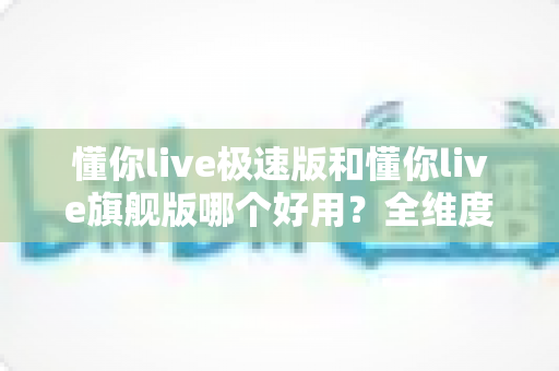 懂你live极速版和懂你live旗舰版哪个好用?全维度深度对比,帮你选出最适合自己的那一版 懂你live极速版和懂你live旗舰版哪个好用?全维度深度对比,帮你选出最适合自己的那一版