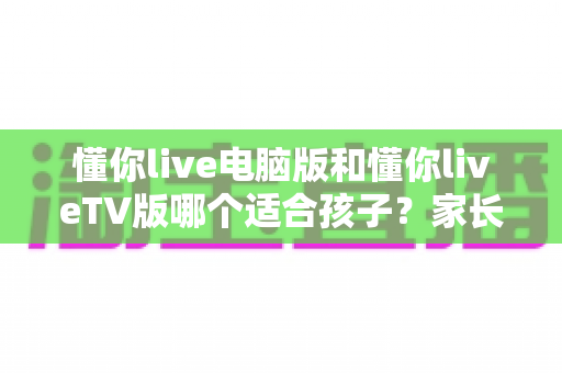 懂你live电脑版和懂你liveTV版哪个适合孩子?家长必看的深度对比与选择指南 懂你live电脑版和懂你liveTV版哪个适合孩子?家长必看的深度对比与选择指南