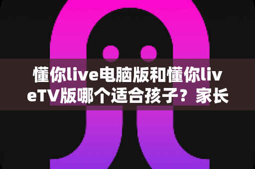 懂你live电脑版和懂你liveTV版哪个适合孩子?家长必看的深度对比与选择指南 懂你live电脑版和懂你liveTV版哪个适合孩子?家长必看的深度对比与选择指南