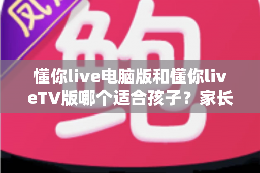 懂你live电脑版和懂你liveTV版哪个适合孩子?家长必看的深度对比与选择指南 懂你live电脑版和懂你liveTV版哪个适合孩子?家长必看的深度对比与选择指南