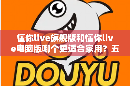 懂你live旗舰版和懂你live电脑版哪个更适合家用?五大维度深度对比,帮你选出最省心的家庭之选 懂你live旗舰版和懂你live电脑版哪个更适合家用?五大维度深度对比,帮你选出最省心的家庭之选
