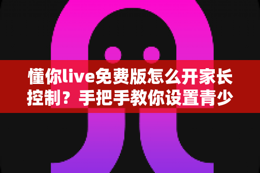 懂你live免费版怎么开家长控制？手把手教你设置青少年保护模式，守护孩子健康上网