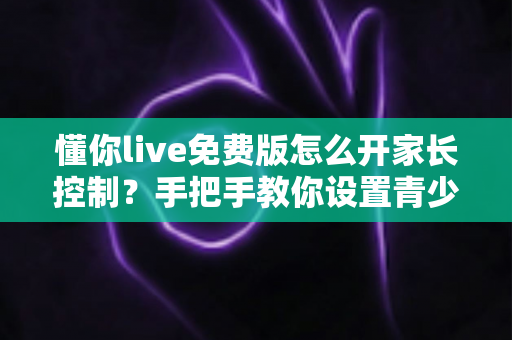 懂你live免费版怎么开家长控制？手把手教你设置青少年保护模式，守护孩子健康上网