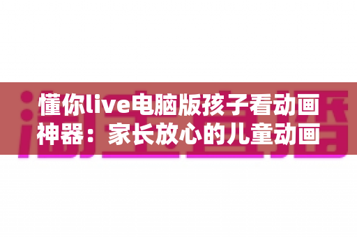 懂你live电脑版孩子看动画神器：家长放心的儿童动画观看全攻略
