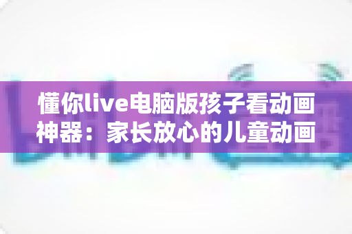 懂你live电脑版孩子看动画神器：家长放心的儿童动画观看全攻略