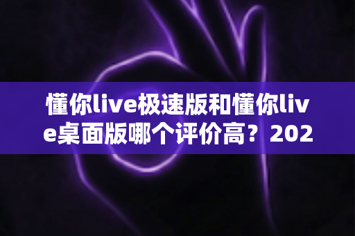 懂你live极速版和懂你live桌面版哪个评价高?2025最新用户口碑深度对比评测 懂你live极速版和懂你live桌面版哪个评价高?2025最新用户口碑深度对比评测