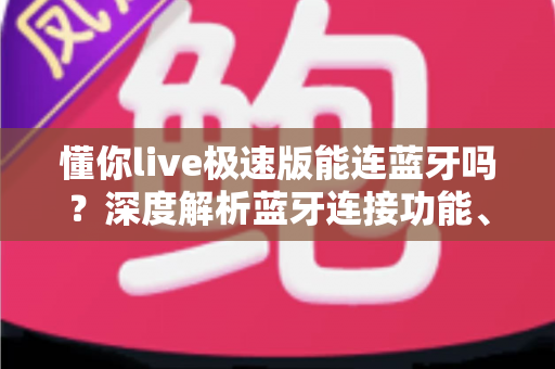 懂你live极速版能连蓝牙吗？深度解析蓝牙连接功能、使用步骤与常见问题全攻略