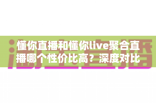 懂你直播和懂你live聚合直播哪个性价比高?深度对比分析助你精准选择最优直播平台 懂你直播和懂你live聚合直播哪个性价比高?深度对比分析助你精准选择最优直播平台