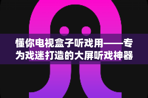 懂你电视盒子听戏用——专为戏迷打造的大屏听戏神器，让传统戏曲住进您的客厅