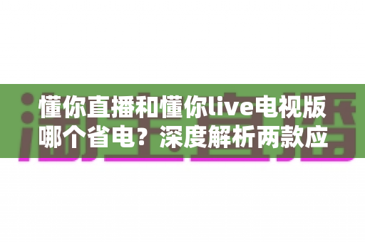 懂你直播和懂你live电视版哪个省电？深度解析两款应用的功耗差异与省电使用指南