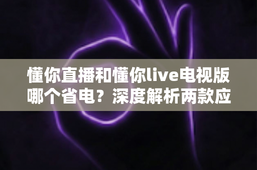 懂你直播和懂你live电视版哪个省电？深度解析两款应用的功耗差异与省电使用指南